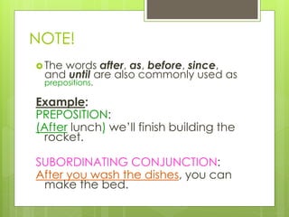 NOTE! 
 The words after, as, before, since, 
and until are also commonly used as 
prepositions. 
Example: 
PREPOSITION: 
(After lunch) we’ll finish building the 
rocket. 
SUBORDINATING CONJUNCTION: 
After you wash the dishes, you can 
make the bed. 
 