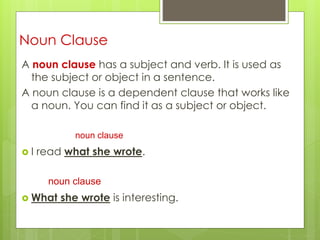 Noun Clause 
A noun clause has a subject and verb. It is used as 
the subject or object in a sentence. 
A noun clause is a dependent clause that works like 
a noun. You can find it as a subject or object. 
noun clause 
 I read what she wrote. 
noun clause 
 What she wrote is interesting. 
 