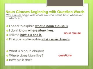Noun Clauses Beginning with Question Words 
Wh- clauses begin with words like who, what, how, whenever, 
which, etc. 
 I need to explain what a noun clause is. 
 I don't know where Mary lives. 
 Tell me how old she is. 
 First, you need to explain what a noun clause is. 
What is a noun clause? 
Where does Mary live? 
 How old is she? 
noun clause 
questions 
 