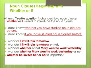 Noun Clauses Beginning with 
Whether or If 
When a Yes/No question is changed to a noun clause, 
whether or if is used to introduce the noun clause. 
 I don't know whether you have studied noun clauses 
before. 
 I don't know if you have studied noun clauses before. 
 I wonder if it will rain tomorrow. 
 I wonder if it will rain tomorrow or not. 
 I wonder whether or not Mary went to work yesterday. 
 I wonder whether Mary went to work yesterday or not. 
 Whether he invites her or not is important. 
 