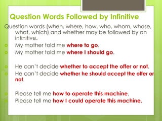 Question Words Followed by Infinitive 
Question words (when, where, how, who, whom, whose, 
what, which) and whether may be followed by an 
infinitive. 
 My mother told me where to go. 
 My mother told me where I should go. 
 He can’t decide whether to accept the offer or not. 
 He can’t decide whether he should accept the offer or 
not. 
 Please tell me how to operate this machine. 
 Please tell me how I could operate this machine. 
 