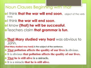 Noun Clauses Beginning with That 
 I think that the war will end soon. object of the verb 
think 
 I think the war will end soon. 
 I know (that) he will be successful. 
Teachers claim that grammar is fun. 
That Mary studied very hard was obvious to 
John. 
(That Mary studied very hard) is the subject of the sentence. 
 That pollution affects the quality of our lives is obvious. 
 It is obvious that pollution affects the quality of our lives. 
 That he is still alive is a miracle. 
 It is a miracle that he is still alive. 
 