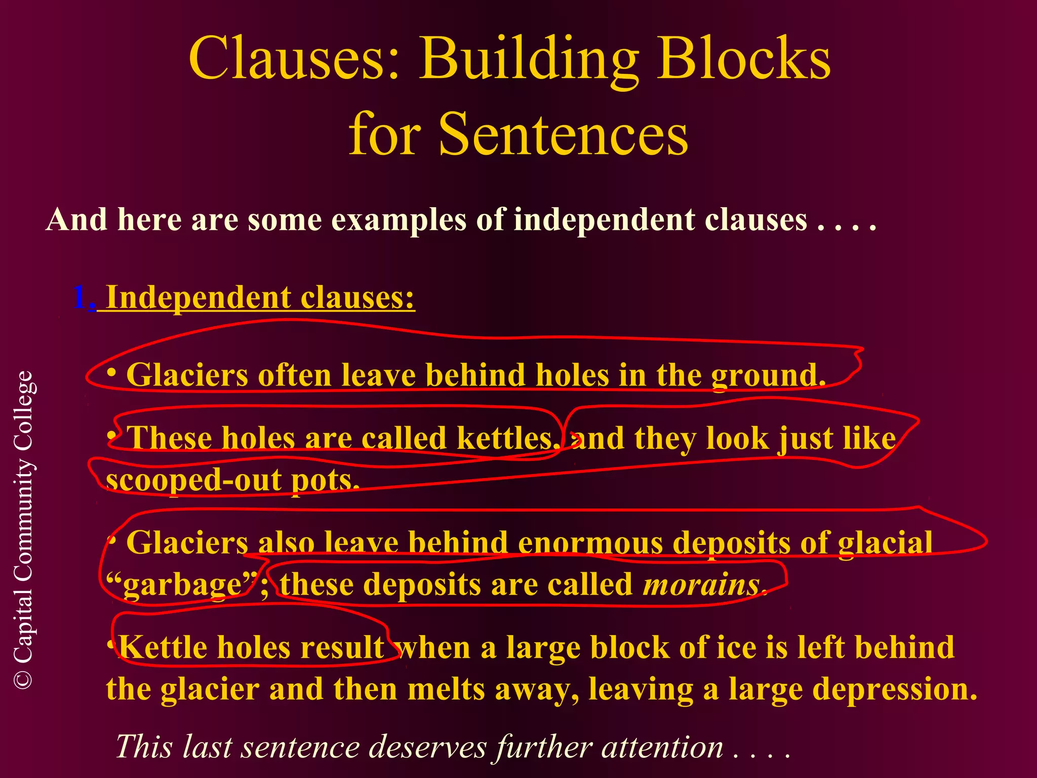 ©CapitalCommunityCollege
Clauses: Building Blocks
for Sentences
And here are some examples of independent clauses . . . .
1. Independent clauses:
• Glaciers often leave behind holes in the ground.
• These holes are called kettles, and they look just like
scooped-out pots.
• Glaciers also leave behind enormous deposits of glacial
“garbage”; these deposits are called morains.
•Kettle holes result when a large block of ice is left behind
the glacier and then melts away, leaving a large depression.
This last sentence deserves further attention . . . .
 