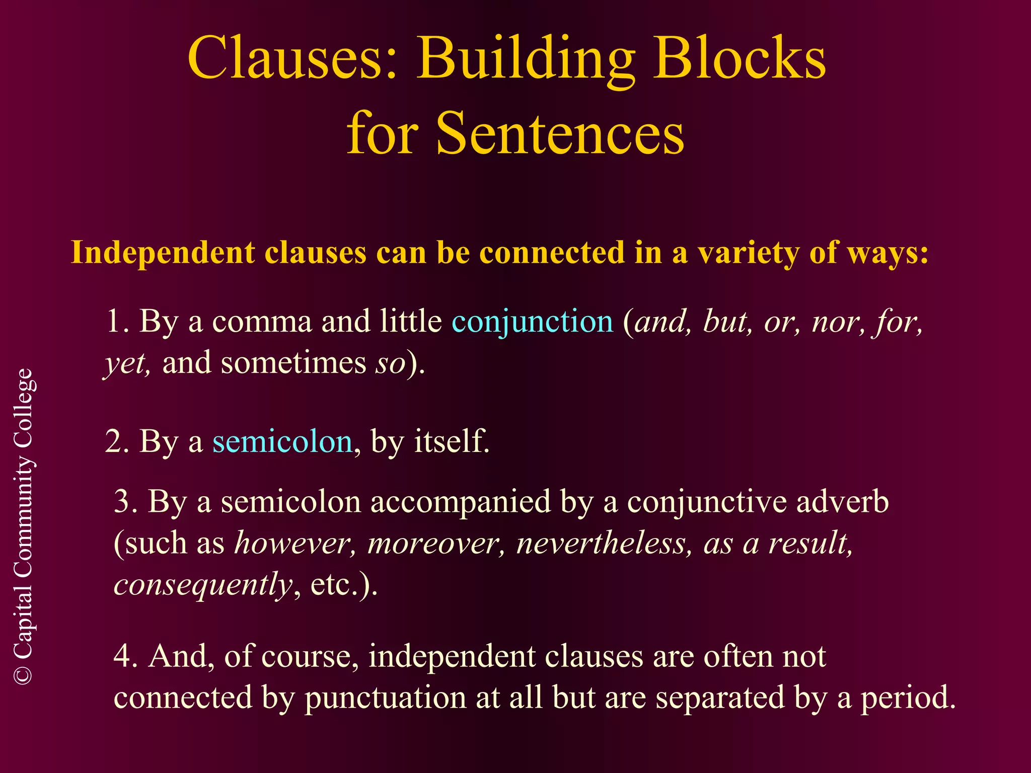 ©CapitalCommunityCollege
Clauses: Building Blocks
for Sentences
Independent clauses can be connected in a variety of ways:
1. By a comma and little conjunction (and, but, or, nor, for,
yet, and sometimes so).
2. By a semicolon, by itself.
3. By a semicolon accompanied by a conjunctive adverb
(such as however, moreover, nevertheless, as a result,
consequently, etc.).
4. And, of course, independent clauses are often not
connected by punctuation at all but are separated by a period.
 