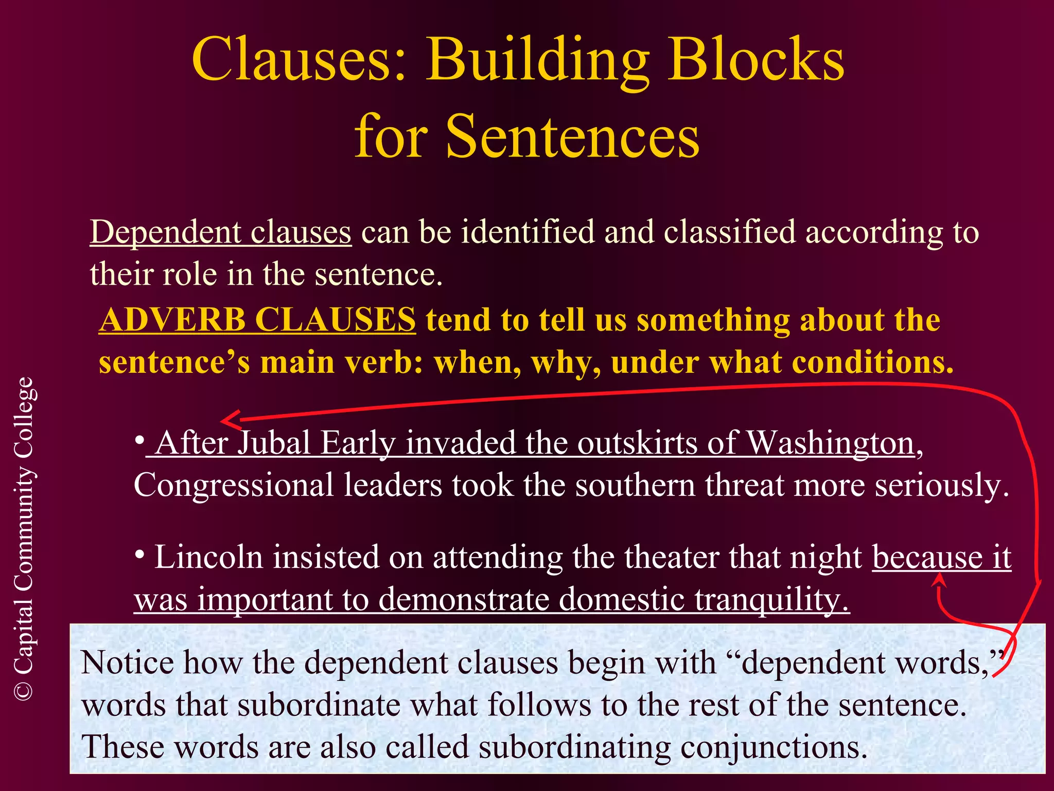 ©CapitalCommunityCollege
Clauses: Building Blocks
for Sentences
Dependent clauses can be identified and classified according to
their role in the sentence.
ADVERB CLAUSES tend to tell us something about the
sentence’s main verb: when, why, under what conditions.
• After Jubal Early invaded the outskirts of Washington,
Congressional leaders took the southern threat more seriously.
• Lincoln insisted on attending the theater that night because it
was important to demonstrate domestic tranquility.
Notice how the dependent clauses begin with “dependent words,”
words that subordinate what follows to the rest of the sentence.
These words are also called subordinating conjunctions.
 