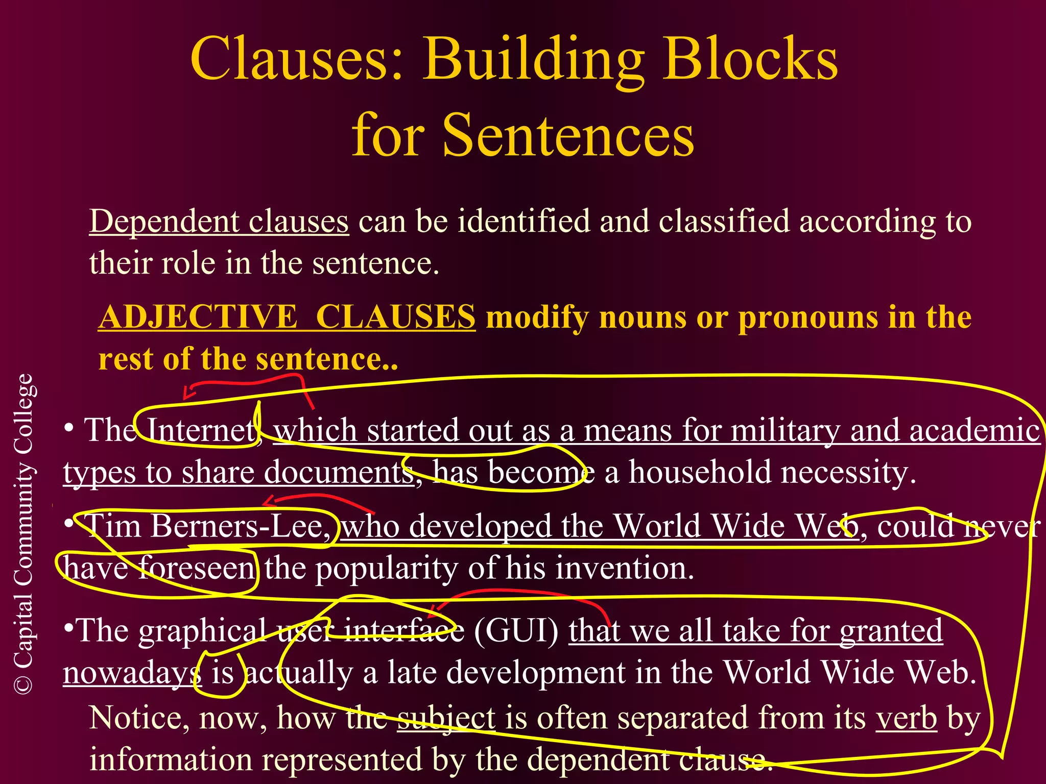 ©CapitalCommunityCollege
Clauses: Building Blocks
for Sentences
Dependent clauses can be identified and classified according to
their role in the sentence.
ADJECTIVE CLAUSES modify nouns or pronouns in the
rest of the sentence..
• The Internet, which started out as a means for military and academic
types to share documents, has become a household necessity.
• Tim Berners-Lee, who developed the World Wide Web, could never
have foreseen the popularity of his invention.
•The graphical user interface (GUI) that we all take for granted
nowadays is actually a late development in the World Wide Web.
Notice, now, how the subject is often separated from its verb by
information represented by the dependent clause.
 