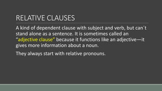 RELATIVE CLAUSES
A kind of dependent clause with subject and verb, but can´t
stand alone as a sentence. It is sometimes ca...