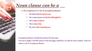 Noun clause can be a __
5. The complement of a verb of incomplete predication
– My belief is that he will not come.
– Her constant prayer was that the child might live.
– Life is what we make it.
– This is where I live.
– My wish is that I may please you.
Incomplete predication: Consider the sentence He looks upset.
You have to supply a word like upset (or tired, sad, happy, cheerful etc.) to make the sense complete. Looks is th
erefore a verb of incomplete predication.
 