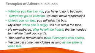 Examples of Adverbial clauses
• Whether you like it or not, you have to go to bed now.
• Before we go on vacation, we must make reservations
• Unless you run fast, you will miss the bus.
• My sister, when she is angry, will turn red in the face.
• He remembered, after he left the house, that he needed
to mail the thank you cards.
• You need to remain calm even if everyone else panics.
• We can get some new clothes as long as the store is
open late.
 