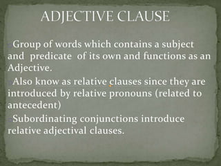 oGroup of words which contains a subject
and predicate of its own and functions as an
Adjective.
oAlso know as relative clauses since they are
introduced by relative pronouns (related to
antecedent)
oSubordinating conjunctions introduce
relative adjectival clauses.
 