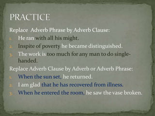 Replace Adverb Phrase by Adverb Clause:
1. He ran with all his might.
2. Inspite of poverty he became distinguished.
3. The work is too much for any man to do single-
handed.
Replace Adverb Clause by Adverb or Adverb Phrase:
1. When the sun set, he returned.
2. I am glad that he has recovered from illness.
3. When he entered the room, he saw the vase broken.
 