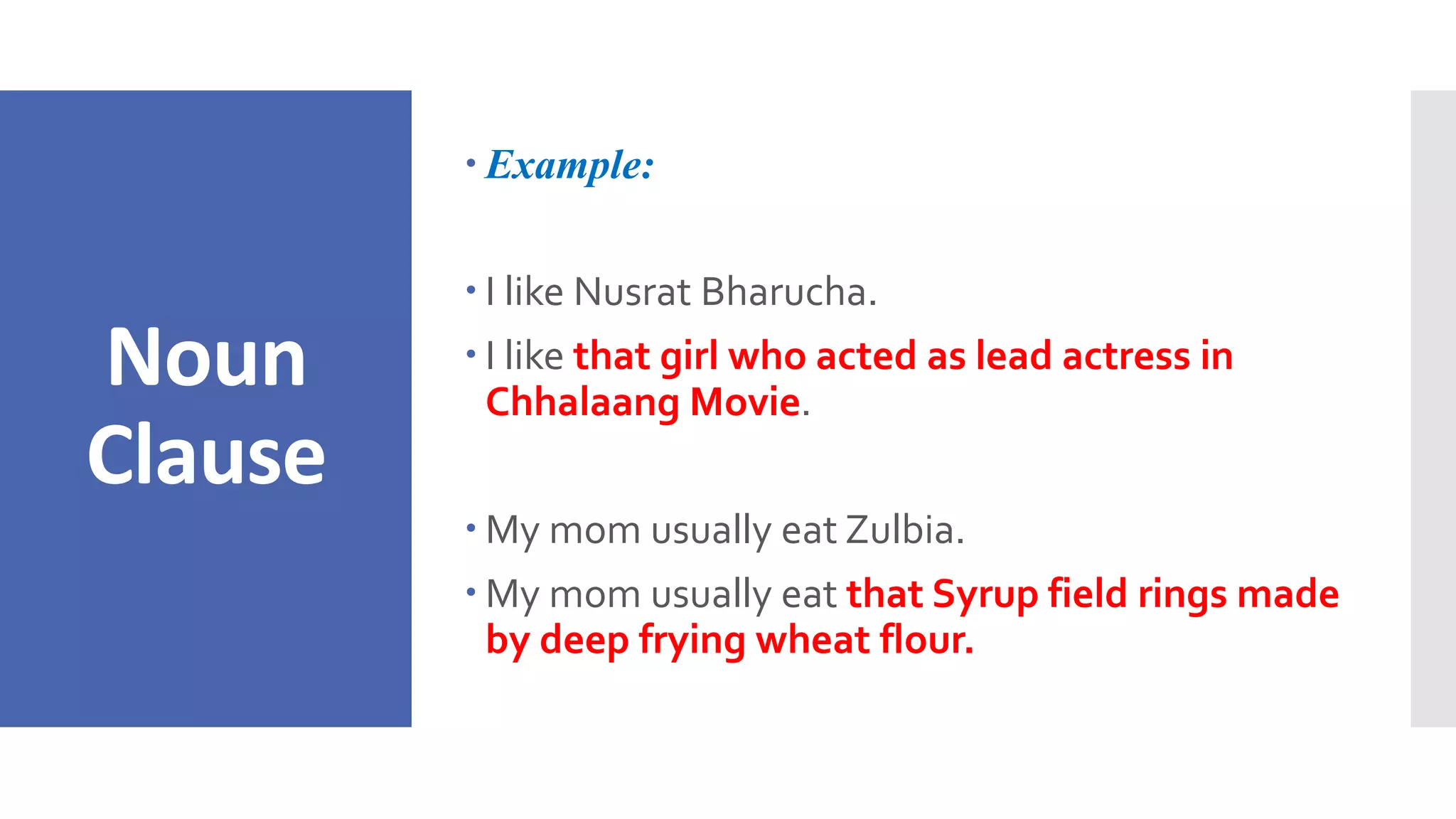 Noun
Clause
 Example:
 I like Nusrat Bharucha.
 I like that girl who acted as lead actress in
Chhalaang Movie.
 My mom usually eat Zulbia.
 My mom usually eat that Syrup field rings made
by deep frying wheat flour.
 