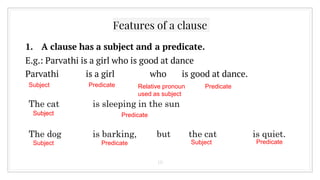 Features of a clause
1. A clause has a subject and a predicate.
E.g.: Parvathi is a girl who is good at dance
Parvathi is a girl who is good at dance.
10
Subject Predicate Relative pronoun
used as subject
Predicate
The cat is sleeping in the sun
Subject Predicate
The dog is barking, but the cat is quiet.
Subject
Subject
Subject
Predicate Predicate
 
