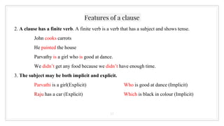 Features of a clause
2. A clause has a finite verb. A finite verb is a verb that has a subject and shows tense.
John cooks carrots
He painted the house
Parvathy is a girl who is good at dance.
We didn’t get any food because we didn’t have enough time.
3. The subject may be both implicit and explicit.
Parvathi is a girl(Explicit) Who is good at dance (Implicit)
Raju has a car (Explicit) Which is black in colour (Implicit)
11
 