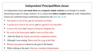 An independent clause can stand alone as a complete simple sentence even though it is usually
functioning as part of a larger sentence. It is a clause that makes complete sense by itself. Independent
clauses are combined using coordinating conjunctions like and, but, or etc.
 The beach is a lot of fun, yet the mountains are better.
 A group of us went to the movie, and we agreed it was enjoyable.
 I went to the store, but I forgot to bring my shopping list.
 He went to the theme park, and he went on all the rides.
 After the flood, the family moved into a temporary shelter.
 Although it was raining, Maria went for a jog at the Park.
 Brianna eats popcorn whenever she goes to the theatre.
 While walking at the park, John saw a monkey eating banana.
Independent/ Principal/Main clause
13
 