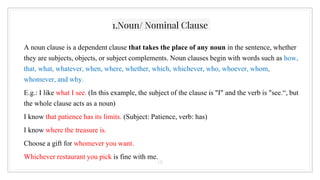 1.Noun/ Nominal Clause
A noun clause is a dependent clause that takes the place of any noun in the sentence, whether
they are subjects, objects, or subject complements. Noun clauses begin with words such as how,
that, what, whatever, when, where, whether, which, whichever, who, whoever, whom,
whomever, and why.
E.g.: I like what I see. (In this example, the subject of the clause is "I" and the verb is "see.“, but
the whole clause acts as a noun)
I know that patience has its limits. (Subject: Patience, verb: has)
I know where the treasure is.
Choose a gift for whomever you want.
Whichever restaurant you pick is fine with me.
18
 