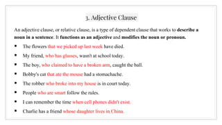 3. Adjective Clause
An adjective clause, or relative clause, is a type of dependent clause that works to describe a
noun in a sentence. It functions as an adjective and modifies the noun or pronoun.
 The flowers that we picked up last week have died.
 My friend, who has glasses, wasn't at school today.
 The boy, who claimed to have a broken arm, caught the ball.
 Bobby's cat that ate the mouse had a stomachache.
 The robber who broke into my house is in court today.
 People who are smart follow the rules.
 I can remember the time when cell phones didn't exist.
 Charlie has a friend whose daughter lives in China.
26
 