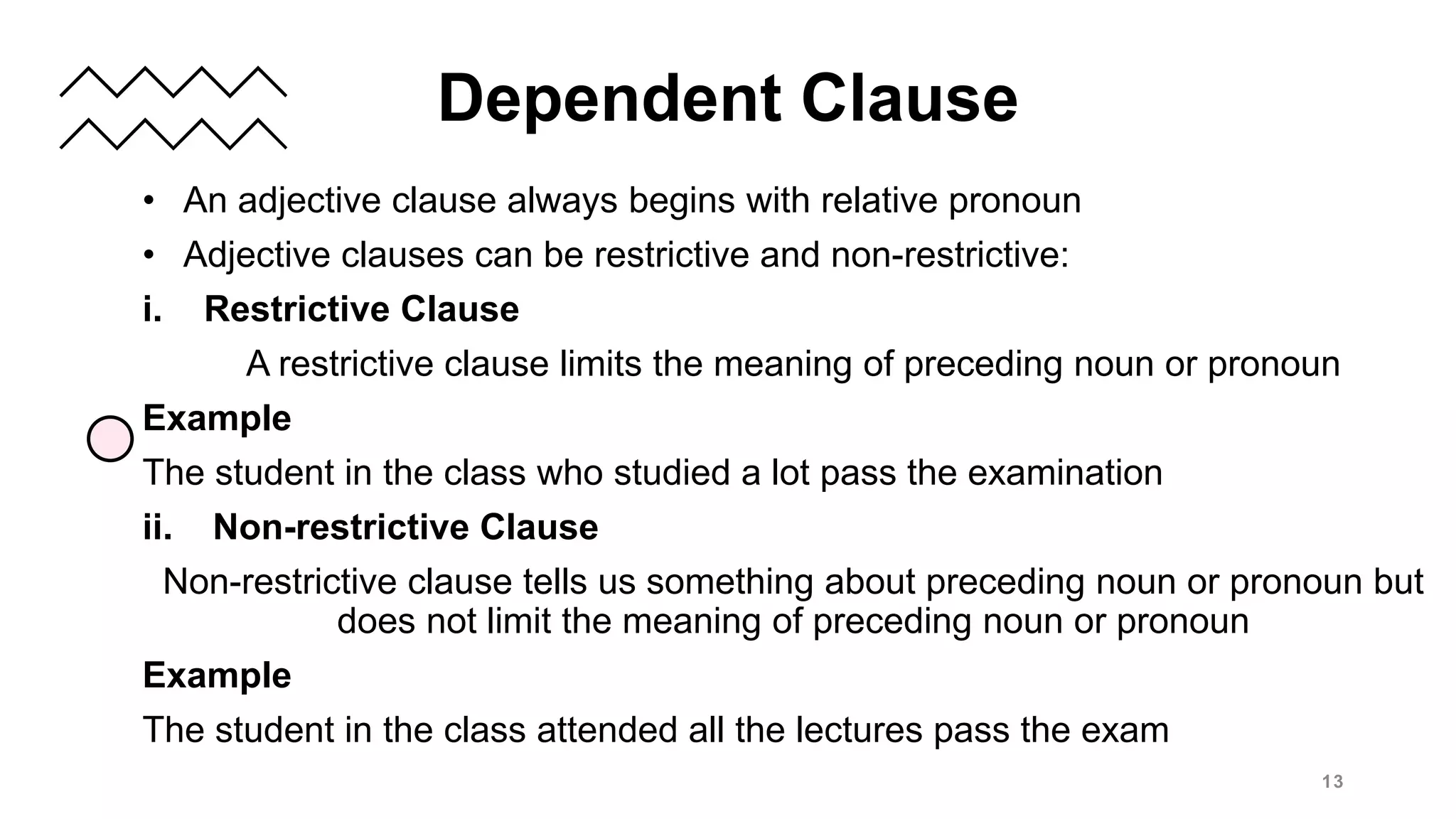 • An adjective clause always begins with relative pronoun
• Adjective clauses can be restrictive and non-restrictive:
i. Restrictive Clause
A restrictive clause limits the meaning of preceding noun or pronoun
Example
The student in the class who studied a lot pass the examination
ii. Non-restrictive Clause
Non-restrictive clause tells us something about preceding noun or pronoun but
does not limit the meaning of preceding noun or pronoun
Example
The student in the class attended all the lectures pass the exam
13
Dependent Clause
 
