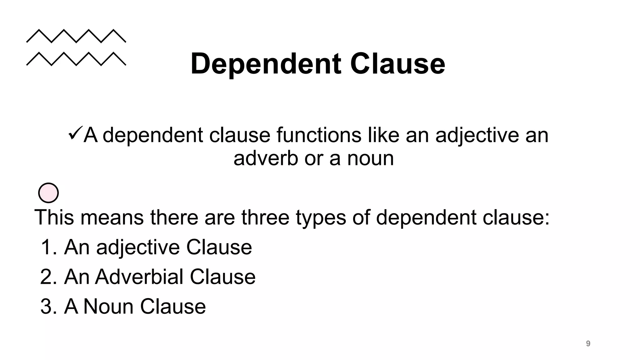 A dependent clause functions like an adjective an
adverb or a noun
This means there are three types of dependent clause:
1. An adjective Clause
2. An Adverbial Clause
3. A Noun Clause
9
Dependent Clause
 