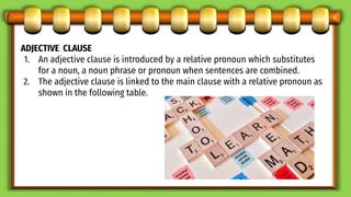 ADJECTIVE CLAUSE
1. An adjective clause is introduced by a relative pronoun which substitutes
for a noun, a noun phrase or pronoun when sentences are combined.
2. The adjective clause is linked to the main clause with a relative pronoun as
shown in the following table.
 