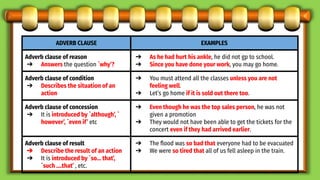 ADVERB CLAUSE EXAMPLES
Adverb clause of reason
➔ Answers the question `why’?
➔ As he had hurt his ankle, he did not gp to school.
➔ Since you have done your work, you may go home.
Adverb clause of condition
➔ Describes the situation of an
action
➔ You must attend all the classes unless you are not
feeling well.
➔ Let’s go home if it is sold out there too.
Adverb clause of concession
➔ It is introduced by `although’, `
however’, `even if’ etc
➔ Even though he was the top sales person, he was not
given a promotion
➔ They would not have been able to get the tickets for the
concert even if they had arrived earlier.
Adverb clause of result
➔ Describe the result of an action
➔ It is introduced by `so… that’,
`such ….that’ , etc.
➔ The ﬂood was so bad that everyone had to be evacuated
➔ We were so tired that all of us fell asleep in the train.
 