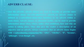 ADVERB CLAUSE:
• Just like adverbs, adverb clauses are used to describe or provide more
information about the verb, adjective or adverb. An adverb clause is
defined as a subordinate clause that functions as an adverb within a
main clause. Adverb clauses, as discussed earlier, can be used to provide
information about when, where, under what conditions, how and why an
action is taking place. They also give the reader a description of an
adjective and an adverb. Always remember that an adverb clause begins
with a subordinating conjunction like ‘after’, ‘whether’, ‘if’, ‘because’,
‘although’, ‘even though’, etc.
 