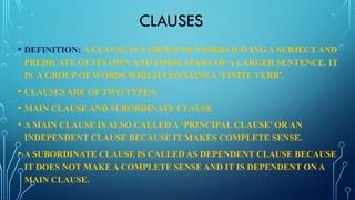 CLAUSES
• DEFINITION: A CLAUSE IS A GROUP OF WORDS HAVING A SUBJECT AND
PREDICATE OF ITS OWN AND FORM APART OF A LARGER SENTENCE. IT
IS A GROUP OF WORDS WHICH CONTAINS A ‘FINITE VERB’.
• CLAUSES ARE OF TWO TYPES;
• MAIN CLAUSE AND SUBORDINATE CLAUSE
• A MAIN CLAUSE IS ALSO CALLED A ‘PRINCIPAL CLAUSE’ OR AN
INDEPENDENT CLAUSE BECAUSE IT MAKES COMPLETE SENSE.
• A SUBORDINATE CLAUSE IS CALLED AS DEPENDENT CLAUSE BECAUSE
IT DOES NOT MAKE A COMPLETE SENSE AND IT IS DEPENDENT ON A
MAIN CLAUSE.
 