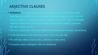 ADJECTIVE CLAUSES
• Definition: An Adjective clauses are a type of dependent clause that
describes or modifies nouns, just like individual adjectives do. Like all
clauses, adjective clauses contain a subject and a verb. You can identify
adjective clauses because they usually begin with a relative pronoun
like that, which, or who.
• The new restaurant, which just opened last month, has already closed down.
• I took my partner, who has never seen snow, on a ski trip.
• We will take either a taxi or bus, whichever comes first.
• Everyone wants colleagues who are dedicated.
 