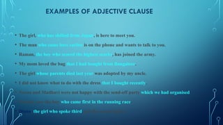 EXAMPLES OF ADJECTIVE CLAUSE
• The girl, who has shifted from Japan, is here to meet you.
• The man who came here earlier is on the phone and wants to talk to you.
• Raman, the boy who scored the highest marks, has joined the army.
• My mom loved the bag that I had bought from Bangalore.
• The girl whose parents died last year was adopted by my uncle.
• I did not know what to do with the dress that I bought recently.
• Neena and Madhavi were not happy with the send-off party which we had organised.
• Nobody saw the boy who came first in the running race.
• Diana, the girl who spoke third, got the second prize.
 