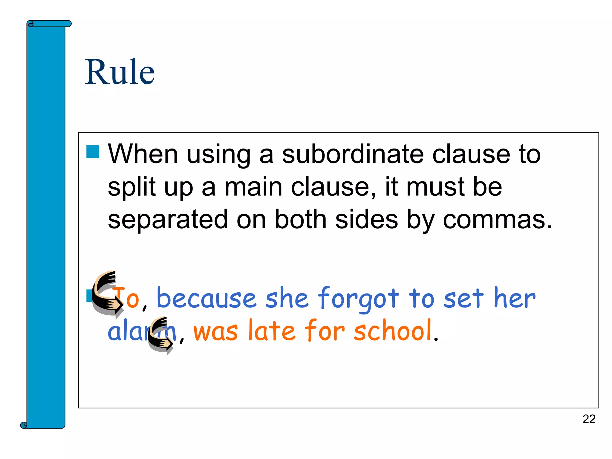 Rule

   When using a subordinate clause to
    split up a main clause, it must be
    separated on both sides by commas.

   Jo, because she forgot to set her
    alarm, was late for school.


                                         22
 