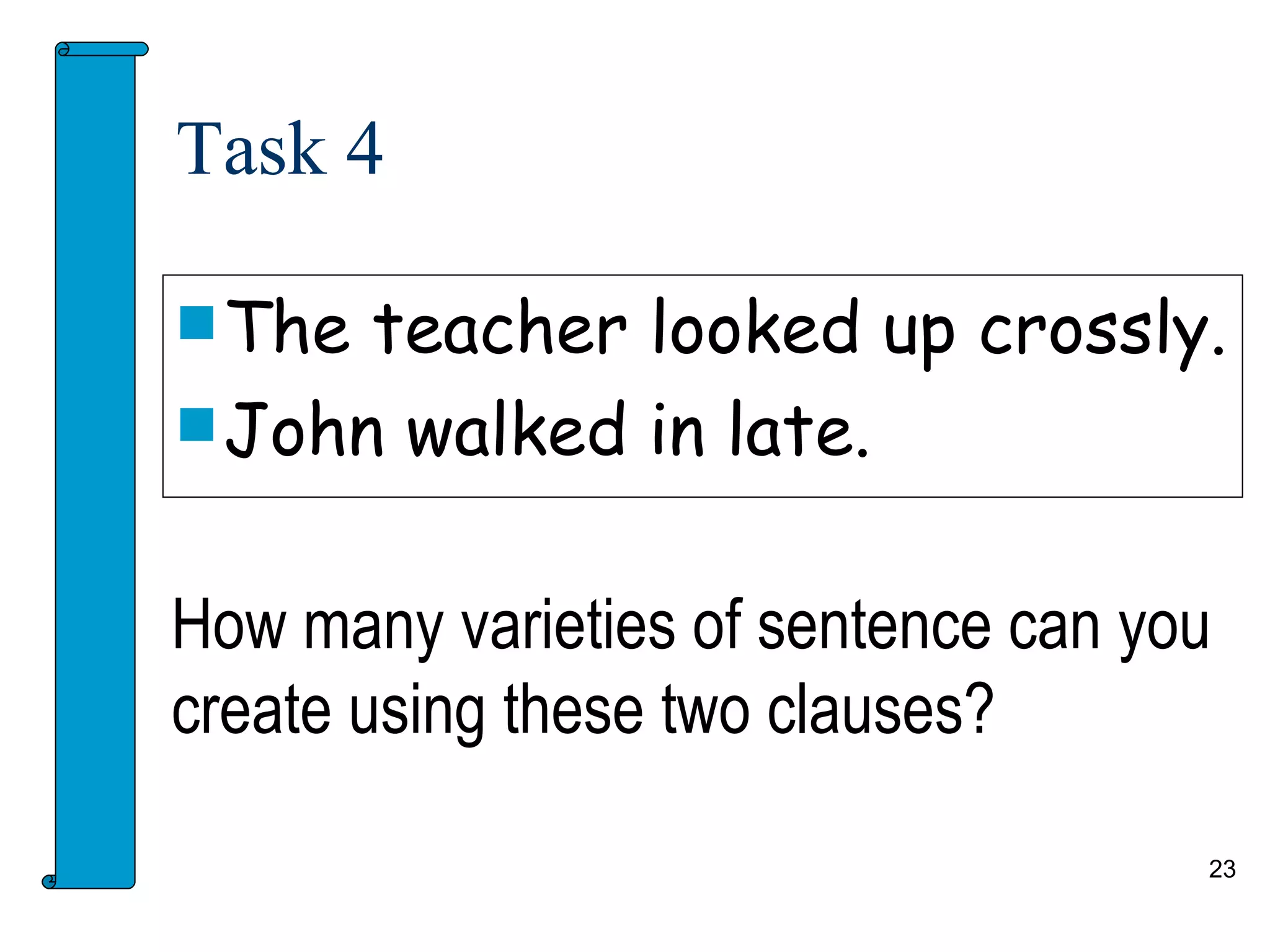 Task 4

 The teacher looked up crossly.
 John walked in late.


How many varieties of sentence can you
create using these two clauses?

                                     23
 