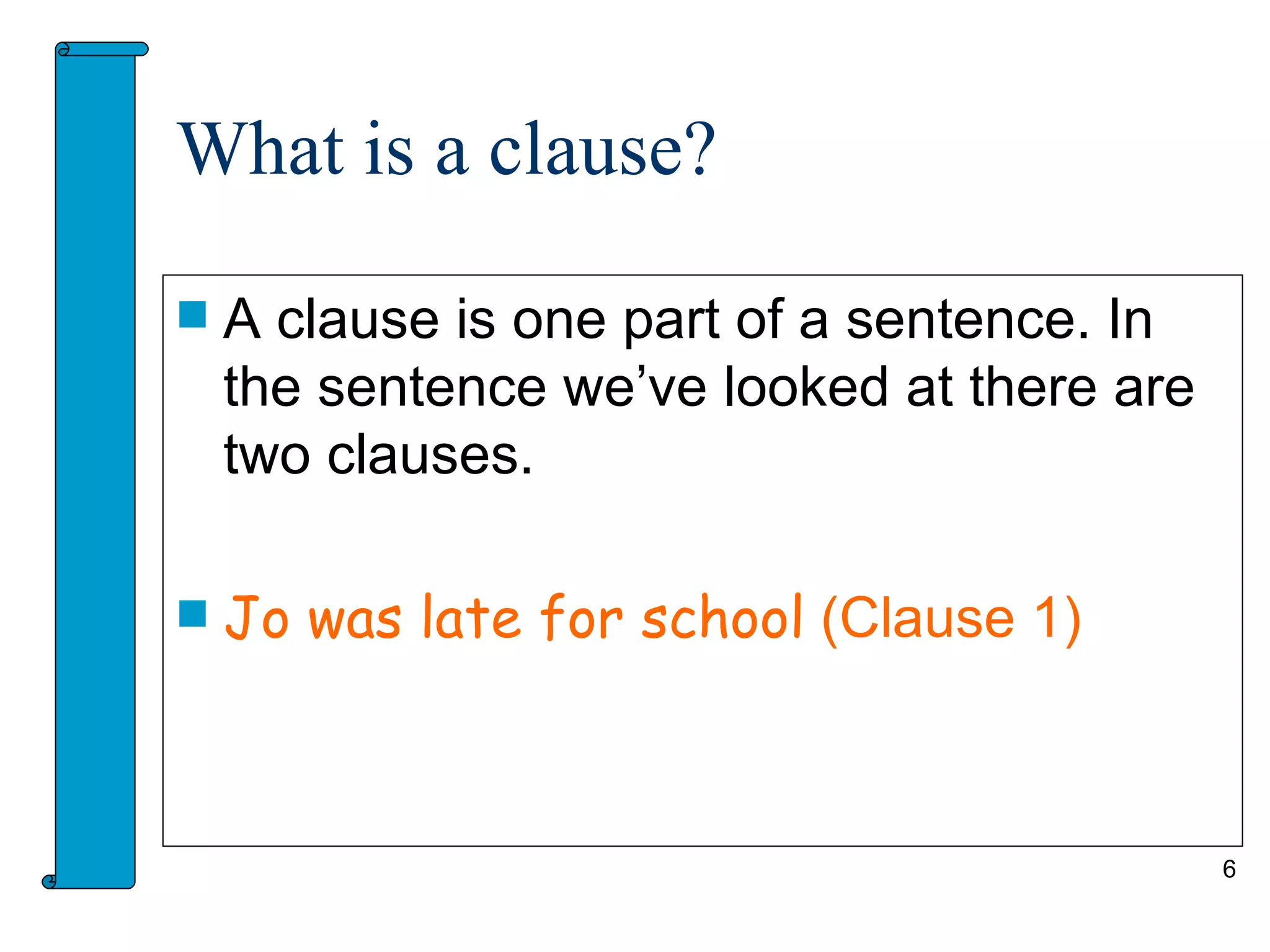 What is a clause?

   A clause is one part of a sentence. In
    the sentence we’ve looked at there are
    two clauses.

   Jo was late for school (Clause 1)



                                             6
 