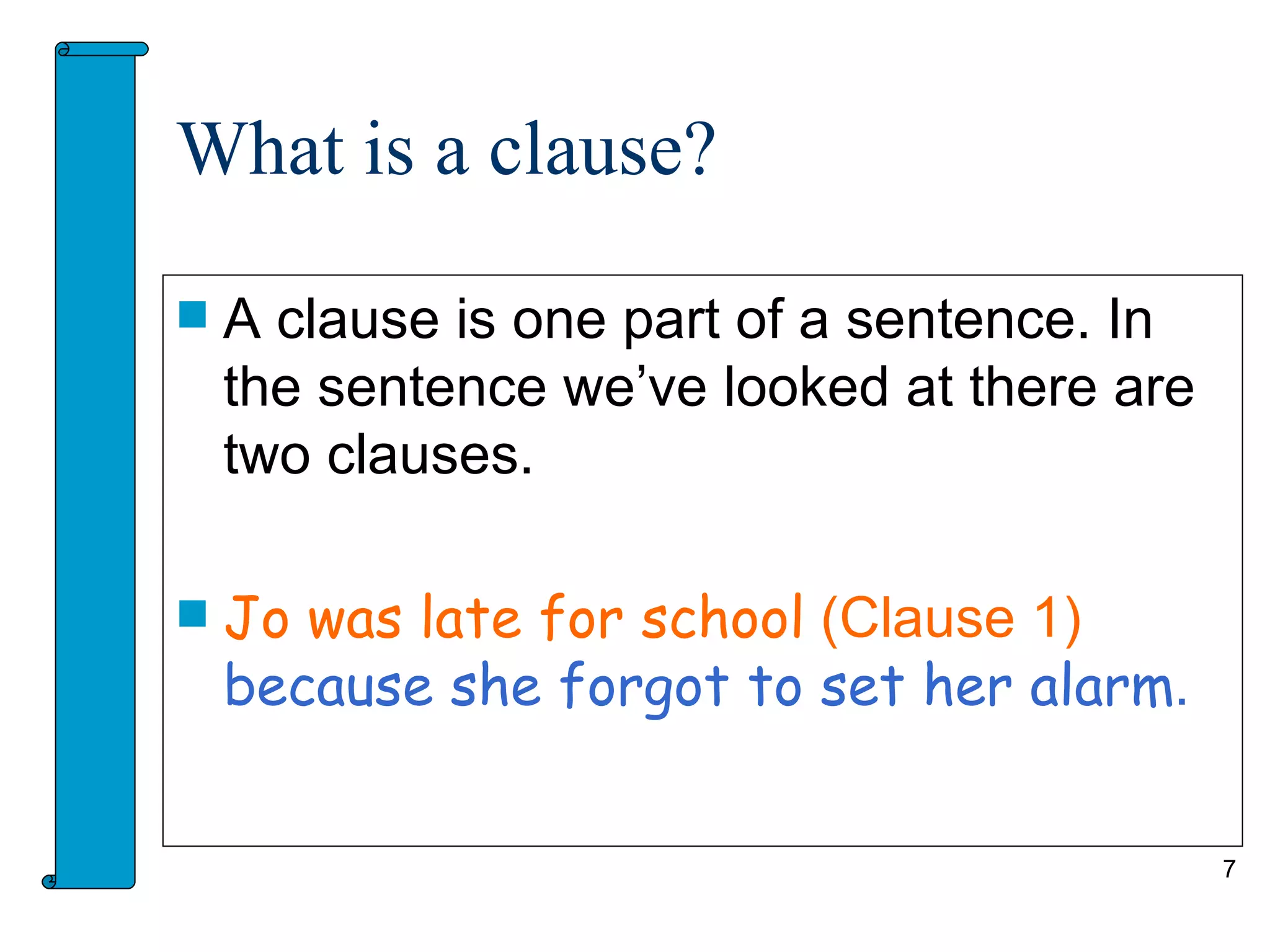 What is a clause?

   A clause is one part of a sentence. In
    the sentence we’ve looked at there are
    two clauses.

   Jo was late for school (Clause 1)
    because she forgot to set her alarm.


                                             7
 