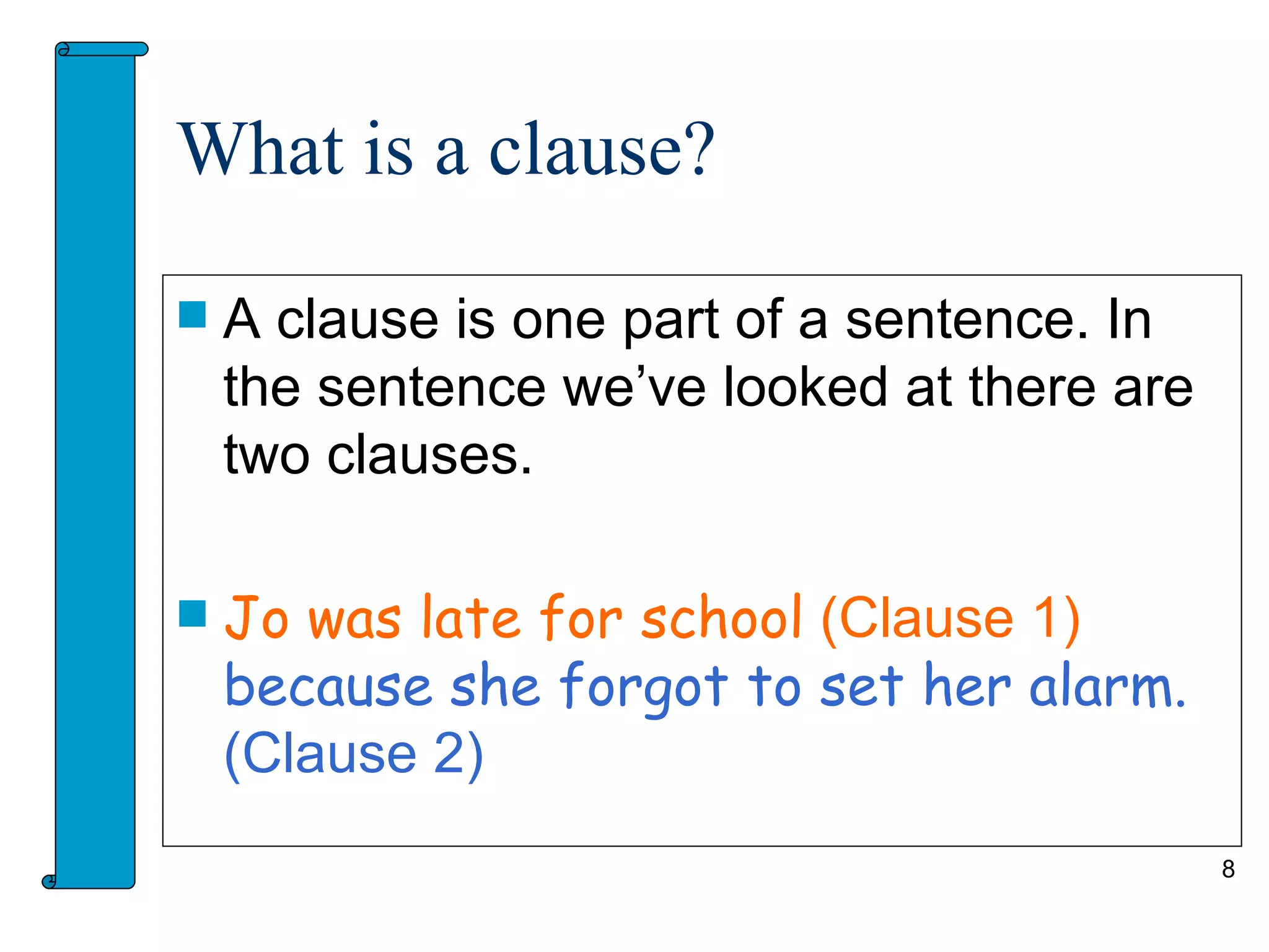 What is a clause?

   A clause is one part of a sentence. In
    the sentence we’ve looked at there are
    two clauses.

   Jo was late for school (Clause 1)
    because she forgot to set her alarm.
    (Clause 2)
                                             8
 