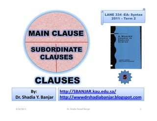 LANE 334 -EA: Syntax
                                                        2011 – Term 2




            MAIN CLAUSE

            SUBORDINATE
              CLAUSES


                                                              5
             CLAUSES
        By:            http://SBANJAR.kau.edu.sa/
Dr. Shadia Y. Banjar   http://wwwdrshadiabanjar.blogspot.com

3/16/2011                 Dr. Shadia Yousef Banjar                     1
 