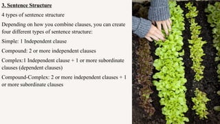 3. Sentence Structure
4 types of sentence structure
Depending on how you combine clauses, you can create
four different types of sentence structure:
Simple: 1 Independent clause
Compound: 2 or more independent clauses
Complex:1 Independent clause + 1 or more subordinate
clauses (dependent clauses)
Compound-Complex: 2 or more independent clauses + 1
or more subordinate clauses
 