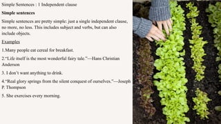 Simple Sentences : 1 Independent clause
Simple sentences
Simple sentences are pretty simple: just a single independent clause,
no more, no less. This includes subject and verbs, but can also
include objects.
Examples
1.Many people eat cereal for breakfast.
2.“Life itself is the most wonderful fairy tale.”—Hans Christian
Anderson
3. I don’t want anything to drink.
4.“Real glory springs from the silent conquest of ourselves.”—Joseph
P. Thompson
5. She exercises every morning.
 