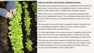 Points to remember when forming compound sentences
*Remember that compound sentences are a combination of more than one
main clause. A main clause or an independent clause is a clause that can
stand by itself and pass off as a complete and meaningful sentence.
*Make sure you use a comma before the coordinating conjunction that
links the two independent clauses. The coordinating conjunctions that can
be used to link the clauses in a compound sentence are for, and, nor, but,
or, yet, so.
*In some cases, you can also form a compound sentence without the use
of a coordinating conjunction. When you do so, you have to place a
semicolon in between the two main clauses.
*As far as capitalisation is concerned, you have to capitalise only the first
letter of the first word in the compound sentence. Unless you are using
proper nouns in the sentence, do not think of capitalising any other word.
*Note that you can also use conjunctive adverbs like however, anyway,
meanwhile, likewise, otherwise, etc. to combine the main clauses to form
a compound sentence. If you are using conjunctive adverbs, make sure
you use a semicolon before it and a comma after it.
 