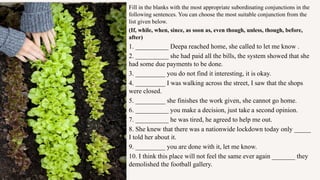 Fill in the blanks with the most appropriate subordinating conjunctions in the
following sentences. You can choose the most suitable conjunction from the
list given below.
(If, while, when, since, as soon as, even though, unless, though, before,
after)
1. __________ Deepa reached home, she called to let me know .
2. __________ she had paid all the bills, the system showed that she
had some due payments to be done.
3. _________ you do not find it interesting, it is okay.
4. _________ I was walking across the street, I saw that the shops
were closed.
5. _________ she finishes the work given, she cannot go home.
6. __________ you make a decision, just take a second opinion.
7. __________ he was tired, he agreed to help me out.
8. She knew that there was a nationwide lockdown today only _____
I told her about it.
9. _________ you are done with it, let me know.
10. I think this place will not feel the same ever again _______ they
demolished the football gallery.
 