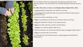 Fill in the blanks with the most appropriate subordinating conjunctions in the
following sentences. You can choose the most suitable conjunction from the list given
below.
(If, while, when, since, as soon as, even though, unless, though, before, after)
1. As soon as Deepa reached home, she called to let me know .
2. Even though she had paid all the bills, the system showed that she had some due
payments to be done.
3. If you do not find it interesting, it is okay.
4. While I was walking across the street, I saw that the shops were closed.
5. Unless she finishes the work given, she cannot go home.
6. Before you make a decision, just take a second opinion.
7. Though he was tired, he agreed to help me out.
8. She knew that there was a nationwide lockdown today only after I told her about it
9. When you are done with it, let me know.
10. I think this place will not feel the same ever again since they demolished the
football gallery.
 