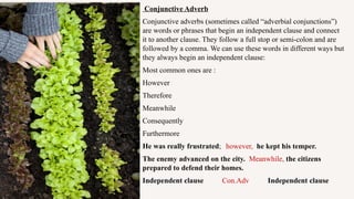 Conjunctive Adverb
Conjunctive adverbs (sometimes called “adverbial conjunctions”)
are words or phrases that begin an independent clause and connect
it to another clause. They follow a full stop or semi-colon and are
followed by a comma. We can use these words in different ways but
they always begin an independent clause:
Most common ones are :
However
Therefore
Meanwhile
Consequently
Furthermore
He was really frustrated; however, he kept his temper.
The enemy advanced on the city. Meanwhile, the citizens
prepared to defend their homes.
Independent clause Con.Adv Independent clause
 