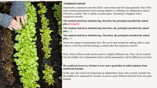 Conjunctive Adverb
Importantly, conjunctive adverbs follow semi-colons and full stops (periods). One of the
most common grammatical errors among students is splitting two independent clauses
with just a comma. This is called a comma splice. Sometimes it happens with a
conjunctive adverb:
The students had been misbehaving, therefore the principal cancelled the school
play.(wrong X)
The students had been misbehaving; therefore, the principal cancelled the school
play.( √)
The students had been misbehaving. Therefore, the principal cancelled the school
play. (√)
Notice the change in punctuation here. We can fix this mistake by adding either a semi-
colon or a full-stop and then putting a comma after the conjunctive adverb.
Note: Some of these words can be used in a slightly different way. They can be inserted
into the middle of an independent clause and the punctuation will be different as a result:
He wondered, however, whether it was such a good idea to solicit opinions from
uninformed people.
In this case, the word is not beginning an independent clause and is merely inserted into
the middle of it, separated by commas. It serves a quite different function from our usual
method.
 