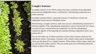 Complex Sentence
A complex sentence is one which consists of at least a minimum of one dependent
clause and one independent clause, combined by a subordinating conjunction or a
relative pronoun.
A complex sentence follows a particular structure. It should have at least one
independent clause and one subordinate clause.
When forming a complex sentence, make sure you use a subordinating conjunction to
link them together. If the subordinating conjunction is used in between the two clauses,
you need not use a comma before the conjunction. In case the subordinating
conjunction appears in the beginning of a sentence forming a dependent clause, use a
comma after it.
You can also make use of relative pronouns to form relative clauses which are also
subordinate clauses. That means, a sentence with a relative clause and an independent
clause can also pass off as a complex sentence. When using a relative clause, make sure
you enclose them within commas. They are mostly some extra information about the
subject or object in the sentence.
 