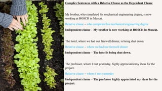 Complex Sentences with a Relative Clause as the Dependent Clause
My brother, who completed his mechanical engineering degree, is now
working at BOSCH in Muscat.
Relative clause – who completed his mechanical engineering degree
Independent clause – My brother is now working at BOSCH in Muscat.
The hotel, where we had our farewell dinner, is being shut down.
Relative clause – where we had our farewell dinner
Independent clause – The hotel is being shut down.
The professor, whom I met yesterday, highly appreciated my ideas for the
project.
Relative clause – whom I met yesterday
Independent clause – The professor highly appreciated my ideas for the
project.
 