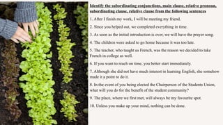 Identify the subordinating conjunctions, main clause, relative pronoun,
subordinating clause, relative clause from the following sentences
1. After I finish my work, I will be meeting my friend.
2. Since you helped out, we completed everything in time.
3. As soon as the initial introduction is over, we will have the prayer song.
4. The children were asked to go home because it was too late.
5. The teacher, who taught us French, was the reason we decided to take
French in college as well.
6. If you want to reach on time, you better start immediately.
7. Although she did not have much interest in learning English, she somehow
made it a point to do it.
8. In the event of you being elected the Chairperson of the Students Union,
what will you do for the benefit of the student community?
9. The place, where we first met, will always be my favourite spot.
10. Unless you make up your mind, nothing can be done.
 