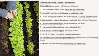 Complex sentences Examples – mixed tenses
1.When I finish my work, I will join you for dinner.
2. I had cleaned the whole house before we left for vacation.
3. He couldn’t go to the party because he was feeling sick.
4. I’m not buying anything else this month since I’ve already spent too much.
5. As soon as they receive the necessary materials, they will start the project.
6. Once she finishes her degree, she plans to travel the world.
7. I was exhausted because I had been working all day.
8. Now that the rain has stopped, we can go outside.
9. He will buy a new car once he saves enough money.
10. Since she doesn’t have any prior experience, she decided to take a training
course.
11.My kids often misbehaved whenever they had a babysitter.
 