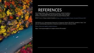 REFERENCES
•City College Kolkata, 2025. Transformation of Sentences. [online] Available at:
<https://www.citycollegekolkata.org/documents/online_course_materials/
20210214_Transformation_of_Sentences.pdf> [Accessed 6 February 2025].
•BYJU”S. (n.d.). Clauses. [online] Available at: https://byjus.com/English/clauses. Accessed 6 February 2025.
•TED IELTS. (n.d.). Subordinating Conjunction vs Conjunctive Adverb. TED IELTS. Available at: https://ted-
ielts.com/subordinating-conjunction-vs-conjunctive-adverb/(Accessed: 6 February 2025).
•https://byjus.com/english/complex-sentences/
•https://www.espressoenglish.net/complex-sentences-50-examples/
 