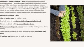 Subordinate Clause or Dependent Clause – A subordinate clause is a group of
words that consists of a subject, a verb and a subordinating conjunction or a relative
pronoun. Unlike main clauses, subordinate clauses cannot stand alone or convey
complete meaning when taken separately from the sentence it is a part of. Dependent
clauses can be divided into types based on their function. The types of dependent
clauses are noun clauses, adjective clauses, adverb clauses, conditional clauses,
relative clauses, comparative clauses, verbless clauses and complementary clauses.
Examples of Dependent Clauses
After we reached home, we watched a movie.
Everybody knows the boy who won the Best Outgoing Student Award.
My mom asked me to call her as soon as I boarded the bus.
While we were waiting at the bus stop, we saw a monkey snatching a snack from a
little boy.
Though Malcom did not find the movie interesting, he stayed until the end of the
movie.
When I met you, I did not think we would get this close.
 