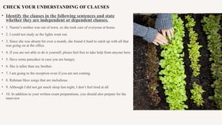 CHECK YOUR UNDERSTANDING OF CLAUSES
• Identify the clauses in the following sentences and state
whether they are independent or dependent clauses.
• 1. Naomi’s mother was out of town, so she took care of everyone at home.
• 2. I could not study as the lights went out.
• 3. Since she was absent for over a month, she found it hard to catch up with all that
was going on at the office.
• 4. If you are not able to do it yourself, please feel free to take help from anyone here.
• 5. Have some pancakes in case you are hungry.
• 6. She is taller than my brother.
• 7. I am going to the reception even if you are not coming.
• 8. Rahman likes songs that are melodious.
• 9. Although I did not get much sleep last night, I don’t feel tired at all.
• 10. In addition to your written exam preparations, you should also prepare for the
interview
 