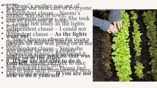 ANSWERS
• 1. Naomi’s mother was out of
town, so she took care of everyone
at home
• Independent clause – Naomi’s
mother was out of town.
• Independent clause – so/ She took
care of everyone at home.
• 2. I could not study as the lights
went out.
• Independent clause – I could not
study
• dependent clause – As the lights
went out
• 3. Since she was absent for over a
month, she found it hard to catch
up with all that was going on at the
office.
• Independent clause – Since she
was absent for over a month
• Dependent clause – She found it
hard to catch up with all that was
going on at the office
• 4. If you are not able to do it
yourself, please feel free to take
help from anyone here.
• Independent clause – Please feel
free to take help from anyone here.
• Dependent clause – If you are not
able to do it yourself
 